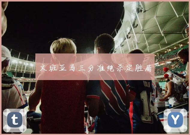 文班亚马三分准绝杀定胜局