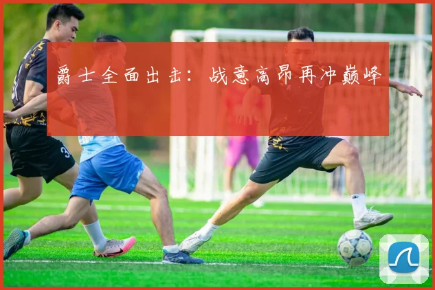 爵士全面出击：战意高昂再冲巅峰