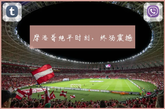 摩洛哥绝平时刻，终场震撼