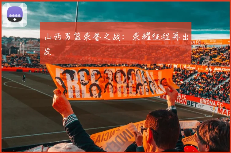 山西男篮荣誉之战：荣耀征程再出发