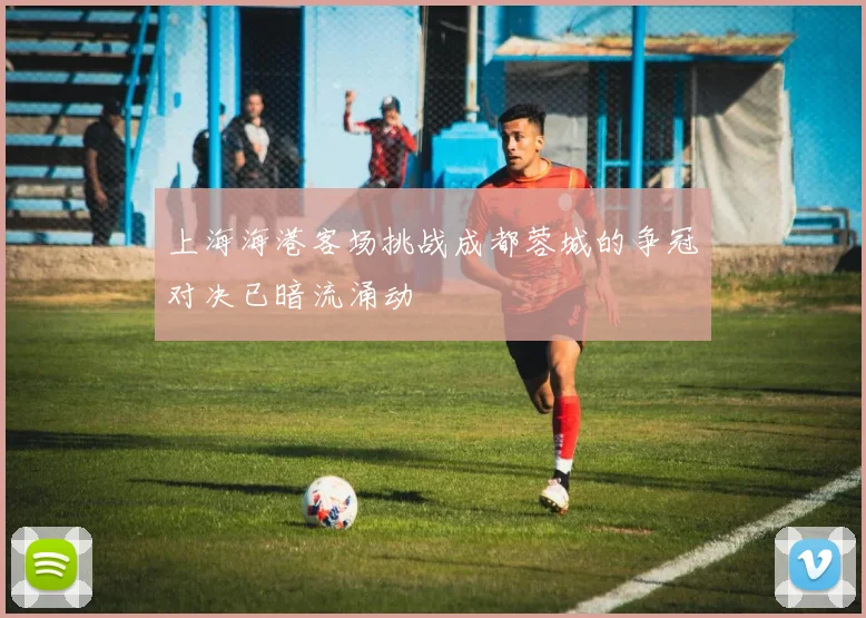 上海海港客场挑战成都蓉城的争冠对决已暗流涌动