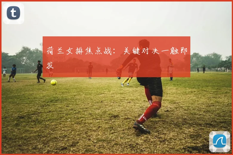 荷兰女排焦点战：关键对决一触即发