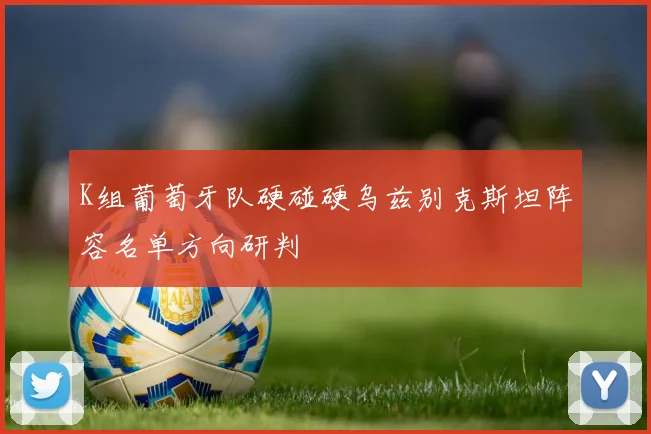 K组葡萄牙队硬碰硬乌兹别克斯坦阵容名单方向研判