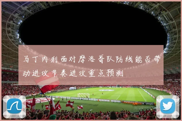 马丁内利面对摩洛哥队防线能否带动进攻节奏进攻重点预测