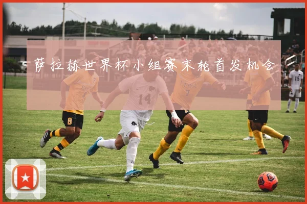 萨拉赫世界杯小组赛末轮首发机会