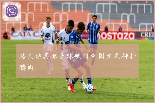 格瓦迪奥尔头球破门中国女足神扑瞬间