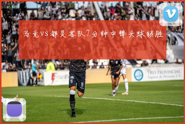 马竞vs都灵客队7分钟中锋头球锁胜