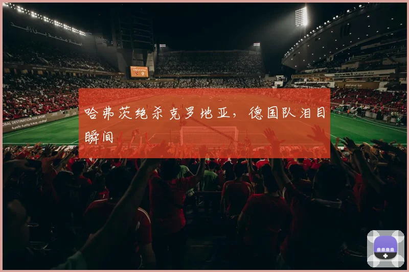 哈弗茨绝杀克罗地亚，德国队泪目瞬间