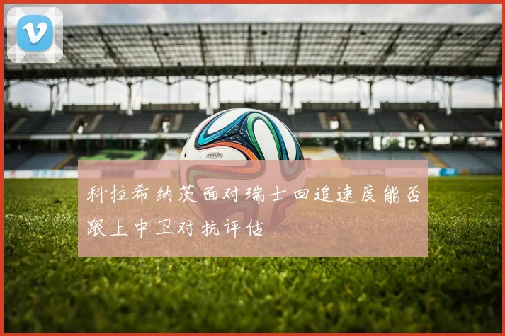 科拉希纳茨面对瑞士回追速度能否跟上中卫对抗评估