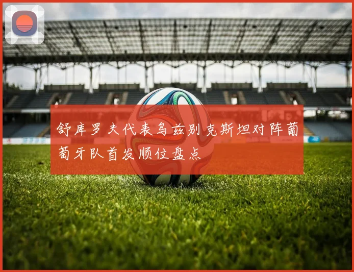 舒库罗夫代表乌兹别克斯坦对阵葡萄牙队首发顺位盘点