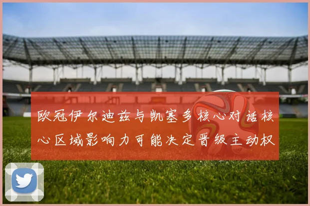 欧冠伊尔迪兹与凯塞多核心对话核心区域影响力可能决定晋级主动权