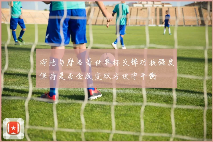 海地与摩洛哥世界杯交锋对抗强度保持是否会改变双方攻守平衡
