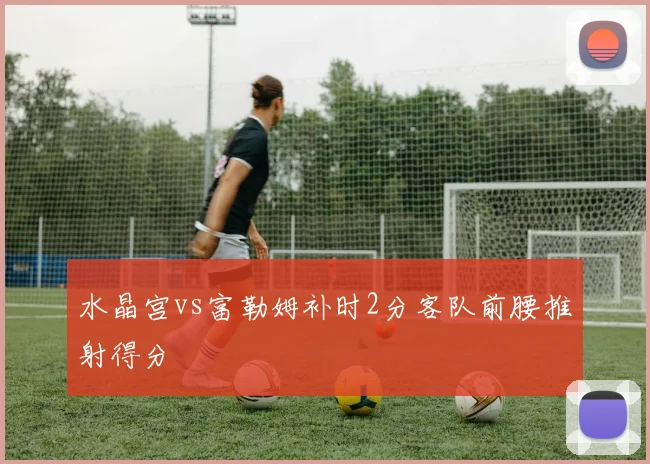 水晶宫vs富勒姆补时2分客队前腰推射得分