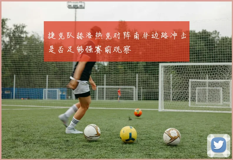 捷克队赫洛热克对阵南非边路冲击是否足够强赛前观察