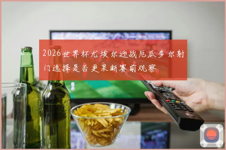 2026世界杯尤埃尔迎战厄瓜多尔射门选择是否更果断赛前观察