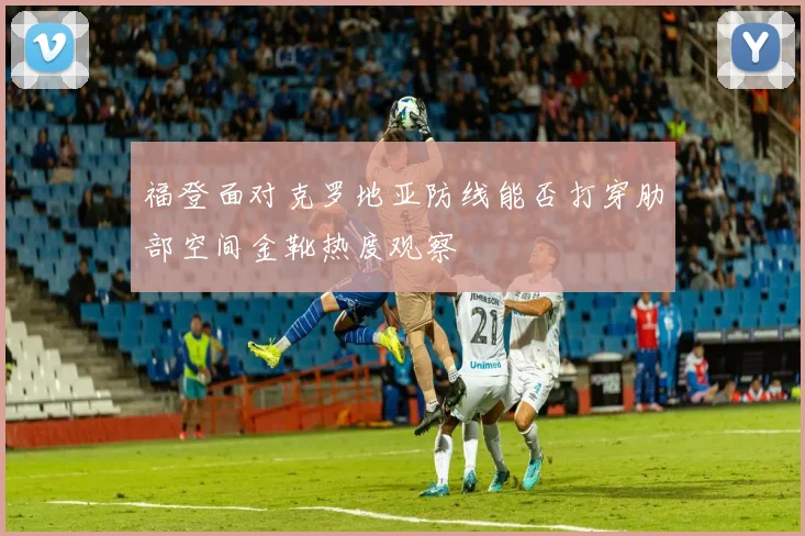 福登面对克罗地亚防线能否打穿肋部空间金靴热度观察