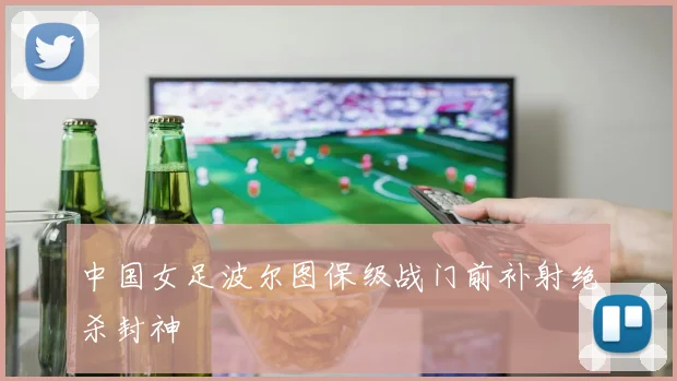 中国女足波尔图保级战门前补射绝杀封神