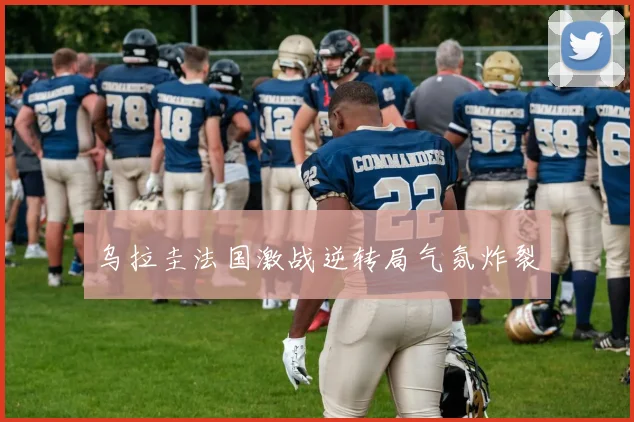 乌拉圭法国激战逆转局气氛炸裂