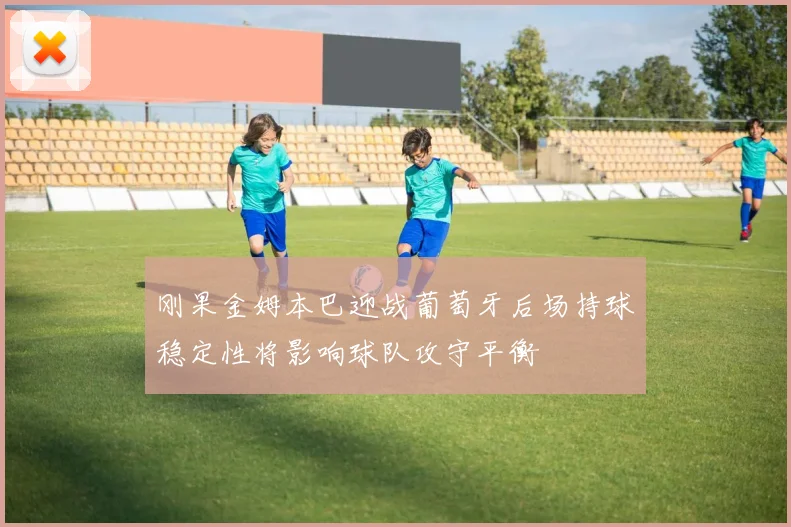 刚果金姆本巴迎战葡萄牙后场持球稳定性将影响球队攻守平衡