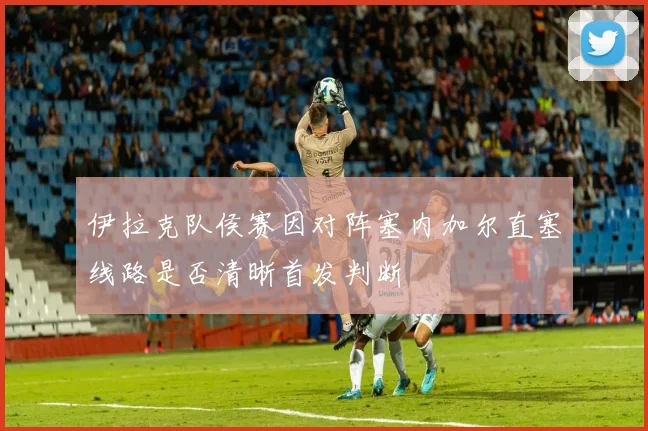 伊拉克队侯赛因对阵塞内加尔直塞线路是否清晰首发判断