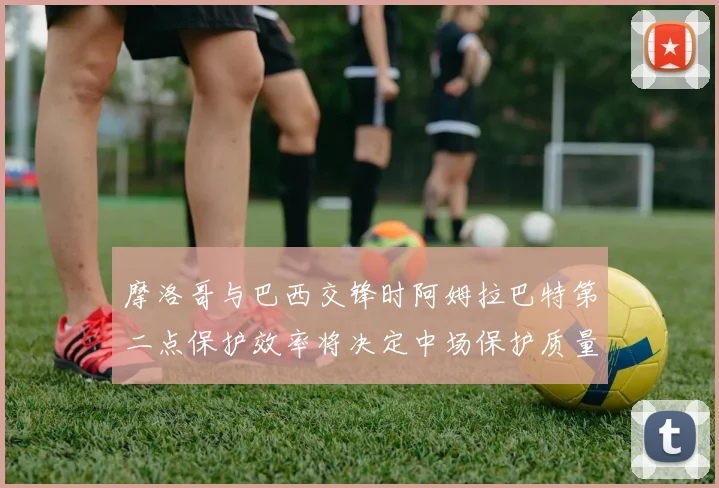 摩洛哥与巴西交锋时阿姆拉巴特第二点保护效率将决定中场保护质量