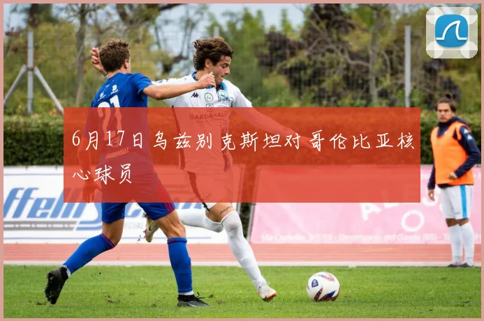 6月17日乌兹别克斯坦对哥伦比亚核心球员
