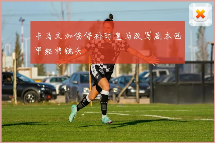 卡马文加伤停补时皇马改写剧本西甲经典镜头