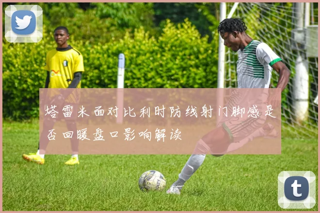 塔雷米面对比利时防线射门脚感是否回暖盘口影响解读