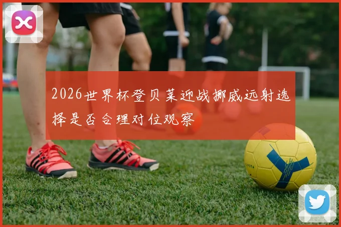 2026世界杯登贝莱迎战挪威远射选择是否合理对位观察
