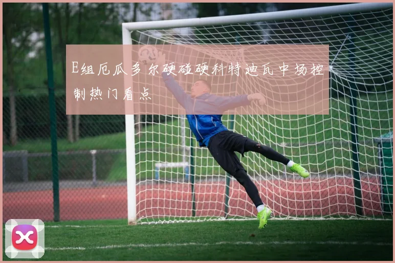 E组厄瓜多尔硬碰硬科特迪瓦中场控制热门看点