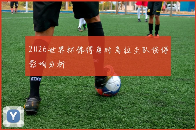 2026世界杯佛得角对乌拉圭队伤停影响分析