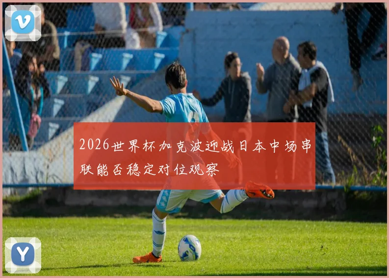 2026世界杯加克波迎战日本中场串联能否稳定对位观察