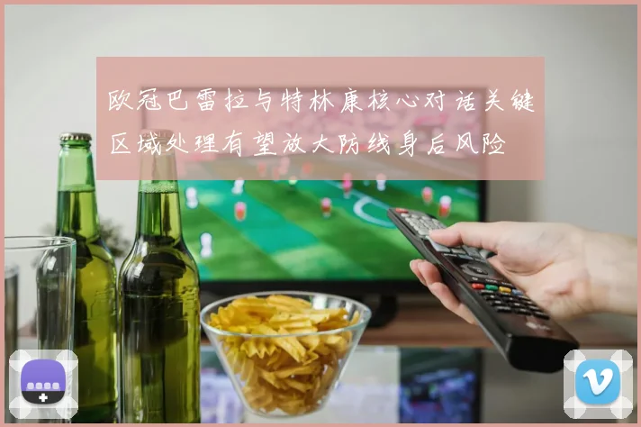 欧冠巴雷拉与特林康核心对话关键区域处理有望放大防线身后风险