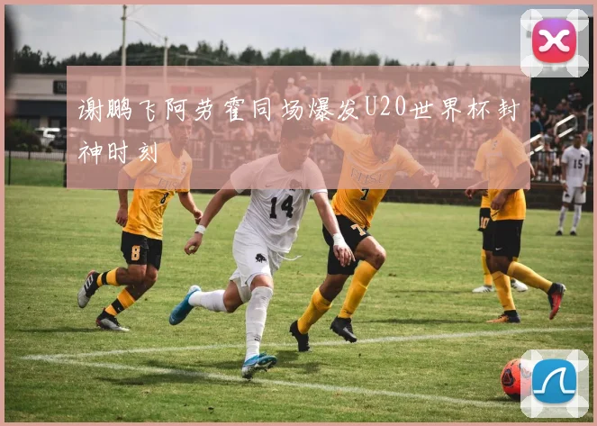 谢鹏飞阿劳霍同场爆发U20世界杯封神时刻