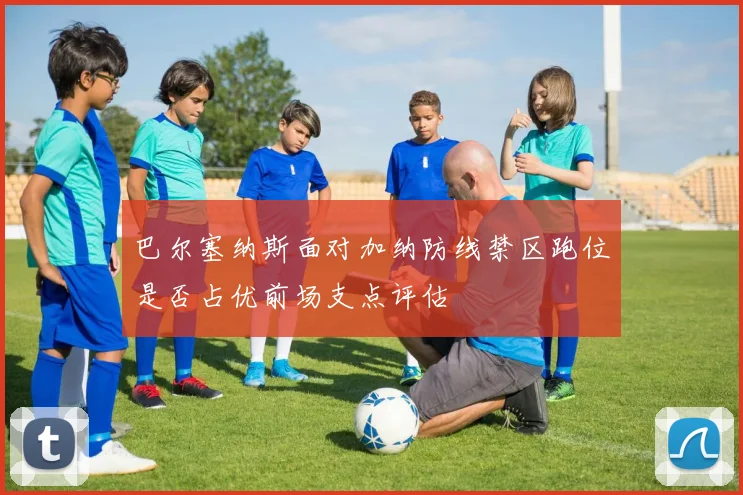 巴尔塞纳斯面对加纳防线禁区跑位是否占优前场支点评估