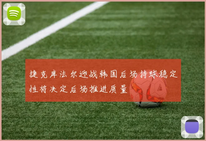 捷克库法尔迎战韩国后场持球稳定性将决定后场推进质量