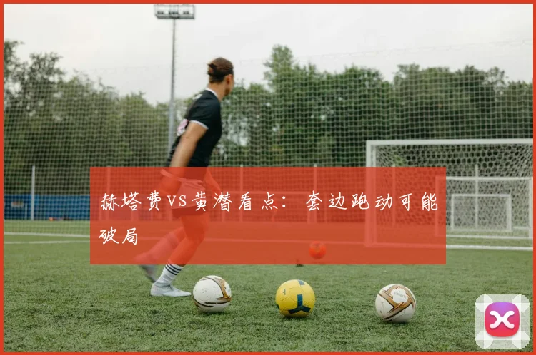 赫塔费vs黄潜看点：套边跑动可能破局