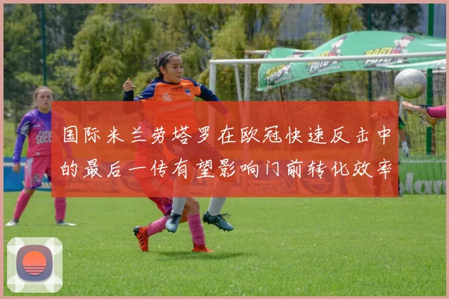 国际米兰劳塔罗在欧冠快速反击中的最后一传有望影响门前转化效率