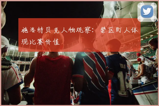施洛特贝克人物观察：禁区盯人体现比赛价值