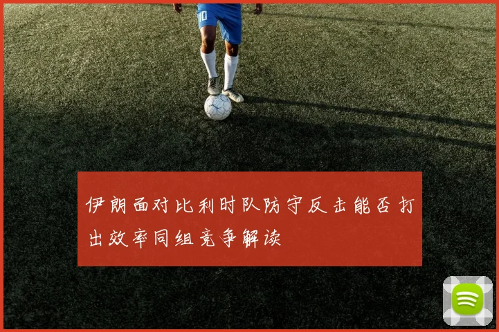 伊朗面对比利时队防守反击能否打出效率同组竞争解读