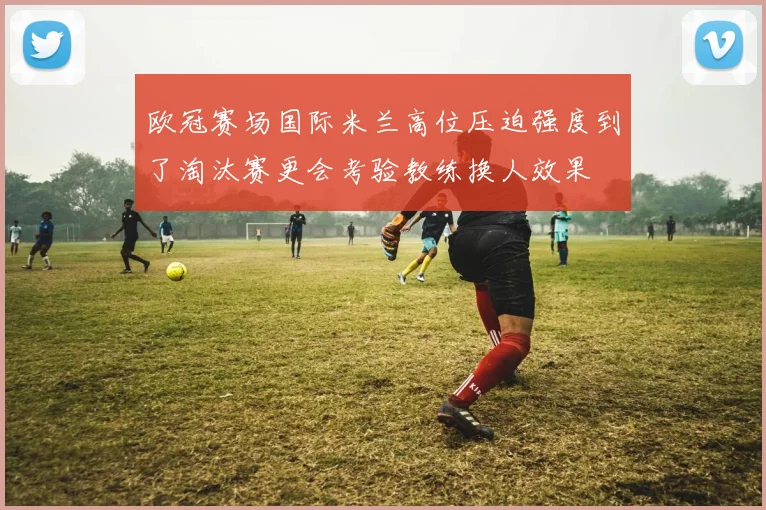 欧冠赛场国际米兰高位压迫强度到了淘汰赛更会考验教练换人效果