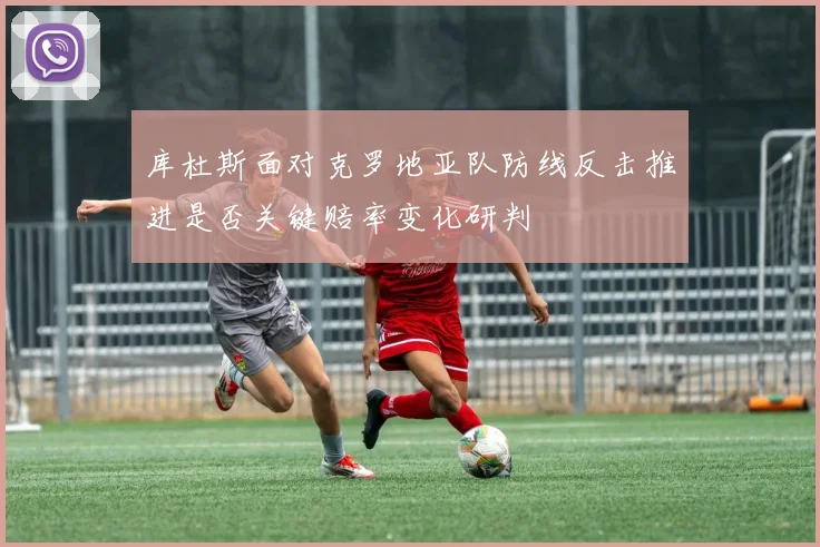 库杜斯面对克罗地亚队防线反击推进是否关键赔率变化研判