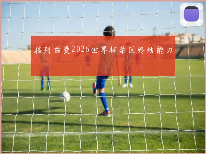 格列兹曼2026世界杯禁区终结能力