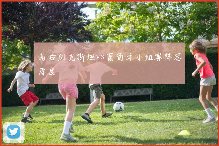 乌兹别克斯坦vs葡萄牙小组赛阵容厚度