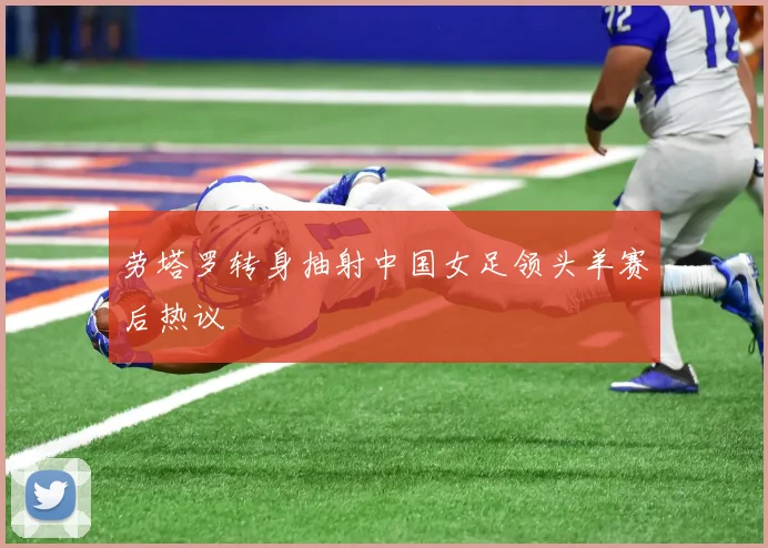 劳塔罗转身抽射中国女足领头羊赛后热议