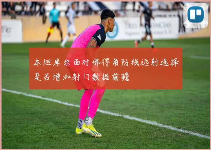本坦库尔面对佛得角防线远射选择是否增加射门数据前瞻