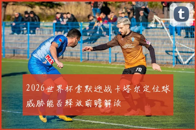 2026世界杯索默迎战卡塔尔定位球威胁能否释放前瞻解读