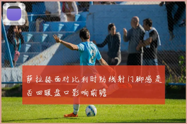 萨拉赫面对比利时防线射门脚感是否回暖盘口影响前瞻